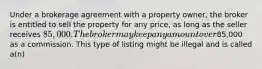 Under a brokerage agreement with a property owner, the broker is entitled to sell the property for any price, as long as the seller receives 85,000. The broker may keep any amount over85,000 as a commission. This type of listing might be illegal and is called a(n)