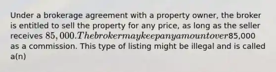 Under a brokerage agreement with a property owner, the broker is entitled to sell the property for any price, as long as the seller receives 85,000. The broker may keep any amount over85,000 as a commission. This type of listing might be illegal and is called a(n)