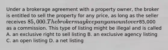 Under a brokerage agreement with a property owner, the broker is entitled to sell the property for any price, as long as the seller receives 85,000. The broker may keep any amount over85,000 as a commission. This type of listing might be illegal and is called A. an exclusive right to sell listing B. an exclusive agency listing C. an open listing D. a net listing