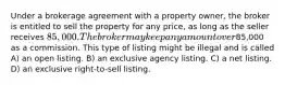 Under a brokerage agreement with a property owner, the broker is entitled to sell the property for any price, as long as the seller receives 85,000. The broker may keep any amount over85,000 as a commission. This type of listing might be illegal and is called A) an open listing. B) an exclusive agency listing. C) a net listing. D) an exclusive right-to-sell listing.