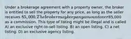 Under a brokerage agreement with a property owner, the broker is entitled to sell the property for any price, as long as the seller receives 85,000. The broker may keep any amount over85,000 as a commission. This type of listing might be illegal and is called A) an exclusive right-to-sell listing. B) an open listing. C) a net listing. D) an exclusive agency listing.