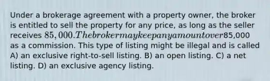 Under a brokerage agreement with a property owner, the broker is entitled to sell the property for any price, as long as the seller receives 85,000. The broker may keep any amount over85,000 as a commission. This type of listing might be illegal and is called A) an exclusive right-to-sell listing. B) an open listing. C) a net listing. D) an exclusive agency listing.