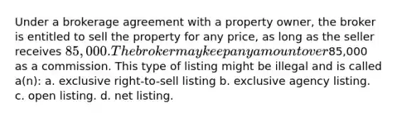 Under a brokerage agreement with a property owner, the broker is entitled to sell the property for any price, as long as the seller receives 85,000. The broker may keep any amount over85,000 as a commission. This type of listing might be illegal and is called a(n): a. exclusive right-to-sell listing b. exclusive agency listing. c. open listing. d. net listing.