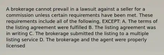 A brokerage cannot prevail in a lawsuit against a seller for a commission unless certain requirements have been met. These requirements include all of the following, EXCEPT: A. The terms of the listing agreement were fulfilled B. The listing agreement was in writing C. The brokerage submitted the listing to a multiple listing service D. The brokerage and the agent were properly licensed