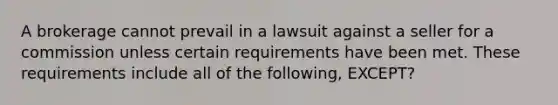 A brokerage cannot prevail in a lawsuit against a seller for a commission unless certain requirements have been met. These requirements include all of the following, EXCEPT?