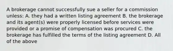 A brokerage cannot successfully sue a seller for a commission unless: A. they had a written listing agreement B. the brokerage and its agent(s) were properly licensed before services were provided or a promise of compensation was procured C. the brokerage has fulfilled the terms of the listing agreement D. All of the above