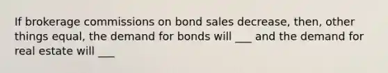 If brokerage commissions on bond sales decrease, then, other things equal, the demand for bonds will ___ and the demand for real estate will ___