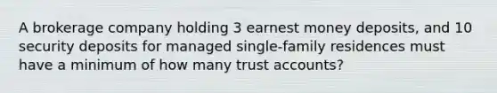 A brokerage company holding 3 earnest money deposits, and 10 security deposits for managed single-family residences must have a minimum of how many trust accounts?