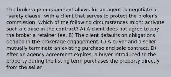 The brokerage engagement allows for an agent to negotiate a "safety clause" with a client that serves to protect the broker's commission. Which of the following circumstances might activate such a clause in the contract? A) A client does not agree to pay the broker a retainer fee. B) The client defaults on obligations defined in the brokerage engagement. C) A buyer and a seller mutually terminate an existing purchase and sale contract. D) After an agency agreement expires, a buyer introduced to the property during the listing term purchases the property directly from the seller.