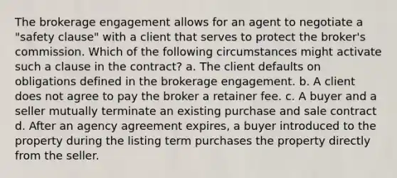 The brokerage engagement allows for an agent to negotiate a "safety clause" with a client that serves to protect the broker's commission. Which of the following circumstances might activate such a clause in the contract? a. The client defaults on obligations defined in the brokerage engagement. b. A client does not agree to pay the broker a retainer fee. c. A buyer and a seller mutually terminate an existing purchase and sale contract d. After an agency agreement expires, a buyer introduced to the property during the listing term purchases the property directly from the seller.