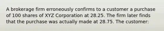 A brokerage firm erroneously confirms to a customer a purchase of 100 shares of XYZ Corporation at 28.25. The firm later finds that the purchase was actually made at 28.75. The customer: