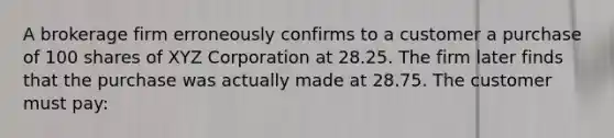 A brokerage firm erroneously confirms to a customer a purchase of 100 shares of XYZ Corporation at 28.25. The firm later finds that the purchase was actually made at 28.75. The customer must pay: