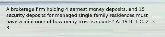 A brokerage firm holding 4 earnest money deposits, and 15 security deposits for managed single-family residences must have a minimum of how many trust accounts? A. 19 B. 1 C. 2 D. 3