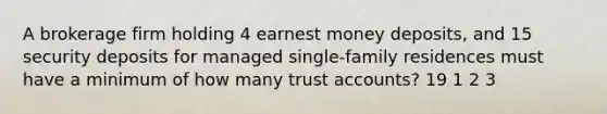 A brokerage firm holding 4 earnest money deposits, and 15 security deposits for managed single-family residences must have a minimum of how many trust accounts? 19 1 2 3