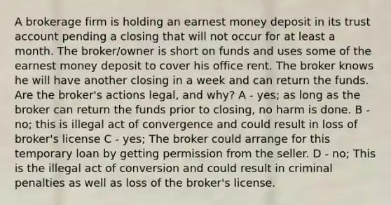 A brokerage firm is holding an earnest money deposit in its trust account pending a closing that will not occur for at least a month. The broker/owner is short on funds and uses some of the earnest money deposit to cover his office rent. The broker knows he will have another closing in a week and can return the funds. Are the broker's actions legal, and why? A - yes; as long as the broker can return the funds prior to closing, no harm is done. B - no; this is illegal act of convergence and could result in loss of broker's license C - yes; The broker could arrange for this temporary loan by getting permission from the seller. D - no; This is the illegal act of conversion and could result in criminal penalties as well as loss of the broker's license.