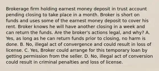 Brokerage firm holding earnest money deposit in trust account pending closing to take place in a month. Broker is short on funds and uses some of the earnest money deposit to cover his rent. Broker knows he will have another closing in a week and can return the funds. Are the broker's actions legal, and why? A. Yes, as long as he can return funds prior to closing, no harm is done. B. No, illegal act of convergence and could result in loss of license. C. Yes, Broker could arrange for this temporary loan by getting permission from the seller. D. No, illegal act of conversion could result in criminal penalties and loss of license.