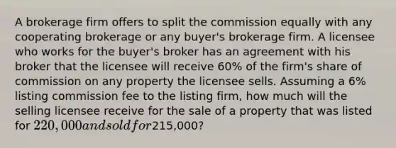 A brokerage firm offers to split the commission equally with any cooperating brokerage or any buyer's brokerage firm. A licensee who works for the buyer's broker has an agreement with his broker that the licensee will receive 60% of the firm's share of commission on any property the licensee sells. Assuming a 6% listing commission fee to the listing firm, how much will the selling licensee receive for the sale of a property that was listed for 220,000 and sold for215,000?