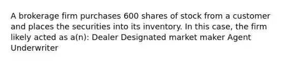 A brokerage firm purchases 600 shares of stock from a customer and places the securities into its inventory. In this case, the firm likely acted as a(n): Dealer Designated market maker Agent Underwriter