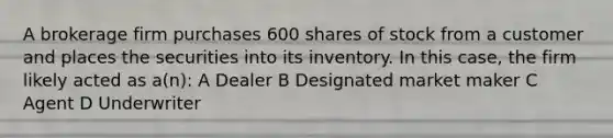 A brokerage firm purchases 600 shares of stock from a customer and places the securities into its inventory. In this case, the firm likely acted as a(n): A Dealer B Designated market maker C Agent D Underwriter