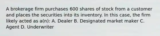 A brokerage firm purchases 600 shares of stock from a customer and places the securities into its inventory. In this case, the firm likely acted as a(n): A. Dealer B. Designated market maker C. Agent D. Underwriter