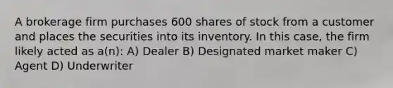 A brokerage firm purchases 600 shares of stock from a customer and places the securities into its inventory. In this case, the firm likely acted as a(n): A) Dealer B) Designated market maker C) Agent D) Underwriter