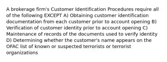 A brokerage firm's Customer Identification Procedures require all of the following EXCEPT A) Obtaining customer identification documentation from each customer prior to account opening B) Verification of customer identity prior to account opening C) Maintenance of records of the documents used to verify identity D) Determining whether the customer's name appears on the OFAC list of known or suspected terrorists or terrorist organizations