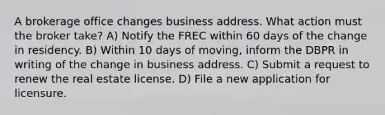 A brokerage office changes business address. What action must the broker take? A) Notify the FREC within 60 days of the change in residency. B) Within 10 days of moving, inform the DBPR in writing of the change in business address. C) Submit a request to renew the real estate license. D) File a new application for licensure.