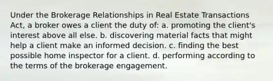 Under the Brokerage Relationships in Real Estate Transactions Act, a broker owes a client the duty of: a. promoting the client's interest above all else. b. discovering material facts that might help a client make an informed decision. c. finding the best possible home inspector for a client. d. performing according to the terms of the brokerage engagement.