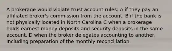 A brokerage would violate trust account rules: A if they pay an affiliated broker's commission from the account. B if the bank is not physically located in North Carolina C when a brokerage holds earnest money deposits and security deposits in the same account. D when the broker delegates accounting to another, including preparation of the monthly reconciliation.