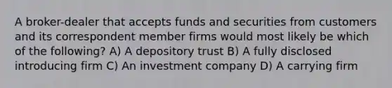 A broker-dealer that accepts funds and securities from customers and its correspondent member firms would most likely be which of the following? A) A depository trust B) A fully disclosed introducing firm C) An investment company D) A carrying firm