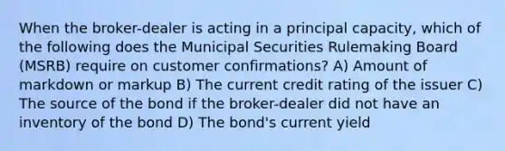 When the broker-dealer is acting in a principal capacity, which of the following does the Municipal Securities Rulemaking Board (MSRB) require on customer confirmations? A) Amount of markdown or markup B) The current credit rating of the issuer C) The source of the bond if the broker-dealer did not have an inventory of the bond D) The bond's current yield