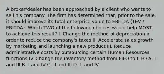 A broker/dealer has been approached by a client who wants to sell his company. The firm has determined that, prior to the sale, it should improve its total enterprise value to EBITDA (TEV / EBITDA). Which TWO of the following choices would help MOST to achieve this result? I. Change the method of depreciation in order to reduce the company's taxes II. Accelerate sales growth by marketing and launching a new product III. Reduce administrative costs by outsourcing certain Human Resources functions IV. Change the inventory method from FIFO to LIFO A- I and III B- I and IV C- II and III D- II and IV