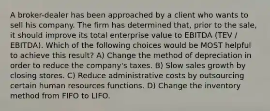 A broker-dealer has been approached by a client who wants to sell his company. The firm has determined that, prior to the sale, it should improve its total enterprise value to EBITDA (TEV / EBITDA). Which of the following choices would be MOST helpful to achieve this result? A) Change the method of depreciation in order to reduce the company's taxes. B) Slow sales growth by closing stores. C) Reduce administrative costs by outsourcing certain human resources functions. D) Change the inventory method from FIFO to LIFO.