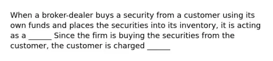 When a broker-dealer buys a security from a customer using its own funds and places the securities into its inventory, it is acting as a ______ Since the firm is buying the securities from the customer, the customer is charged ______