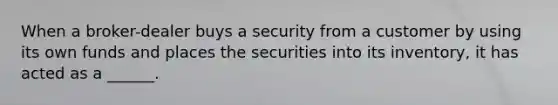 When a broker-dealer buys a security from a customer by using its own funds and places the securities into its inventory, it has acted as a ______.