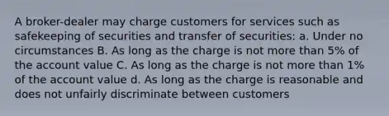 A broker-dealer may charge customers for services such as safekeeping of securities and transfer of securities: a. Under no circumstances B. As long as the charge is not more than 5% of the account value C. As long as the charge is not more than 1% of the account value d. As long as the charge is reasonable and does not unfairly discriminate between customers