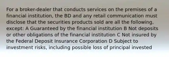 For a broker-dealer that conducts services on the premises of a financial institution, the BD and any retail communication must disclose that the securities products sold are all the following, except: A Guaranteed by the financial institution B Not deposits or other obligations of the financial institution C Not insured by the Federal Deposit Insurance Corporation D Subject to investment risks, including possible loss of principal invested