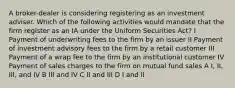 A broker-dealer is considering registering as an investment adviser. Which of the following activities would mandate that the firm register as an IA under the Uniform Securities Act? I Payment of underwriting fees to the firm by an issuer II Payment of investment advisory fees to the firm by a retail customer III Payment of a wrap fee to the firm by an institutional customer IV Payment of sales charges to the firm on mutual fund sales A I, II, III, and IV B III and IV C II and III D I and II