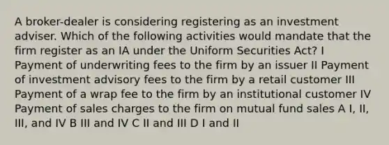 A broker-dealer is considering registering as an investment adviser. Which of the following activities would mandate that the firm register as an IA under the Uniform Securities Act? I Payment of underwriting fees to the firm by an issuer II Payment of investment advisory fees to the firm by a retail customer III Payment of a wrap fee to the firm by an institutional customer IV Payment of sales charges to the firm on mutual fund sales A I, II, III, and IV B III and IV C II and III D I and II