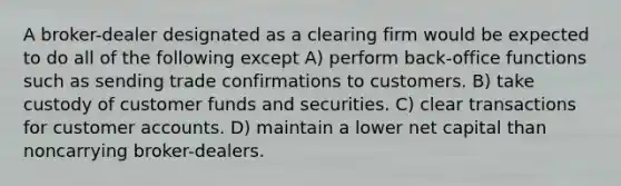 A broker-dealer designated as a clearing firm would be expected to do all of the following except A) perform back-office functions such as sending trade confirmations to customers. B) take custody of customer funds and securities. C) clear transactions for customer accounts. D) maintain a lower net capital than noncarrying broker-dealers.