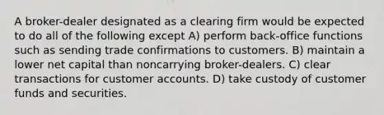 A broker-dealer designated as a clearing firm would be expected to do all of the following except A) perform back-office functions such as sending trade confirmations to customers. B) maintain a lower net capital than noncarrying broker-dealers. C) clear transactions for customer accounts. D) take custody of customer funds and securities.