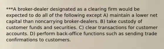 ***A broker-dealer designated as a clearing firm would be expected to do all of the following except A) maintain a lower net capital than noncarrying broker-dealers. B) take custody of customer funds and securities. C) clear transactions for customer accounts. D) perform back-office functions such as sending trade confirmations to customers.