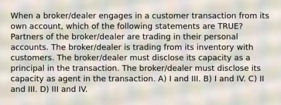 When a broker/dealer engages in a customer transaction from its own account, which of the following statements are TRUE? Partners of the broker/dealer are trading in their personal accounts. The broker/dealer is trading from its inventory with customers. The broker/dealer must disclose its capacity as a principal in the transaction. The broker/dealer must disclose its capacity as agent in the transaction. A) I and III. B) I and IV. C) II and III. D) III and IV.