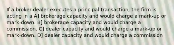 If a broker-dealer executes a principal transaction, the firm is acting in a A] brokerage capacity and would charge a mark-up or mark-down. B] brokerage capacity and would charge a commission. C] dealer capacity and would charge a mark-up or mark-down. D] dealer capacity and would charge a commission