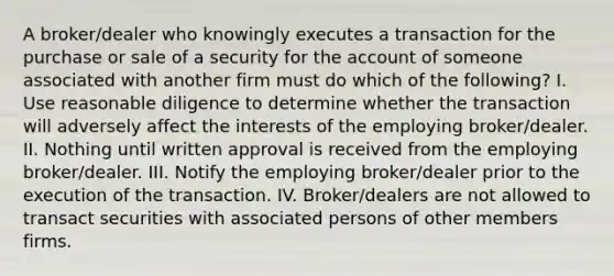 A broker/dealer who knowingly executes a transaction for the purchase or sale of a security for the account of someone associated with another firm must do which of the following? I. Use reasonable diligence to determine whether the transaction will adversely affect the interests of the employing broker/dealer. II. Nothing until written approval is received from the employing broker/dealer. III. Notify the employing broker/dealer prior to the execution of the transaction. IV. Broker/dealers are not allowed to transact securities with associated persons of other members firms.