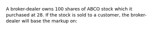 A broker-dealer owns 100 shares of ABCO stock which it purchased at 28. If the stock is sold to a customer, the broker-dealer will base the markup on: