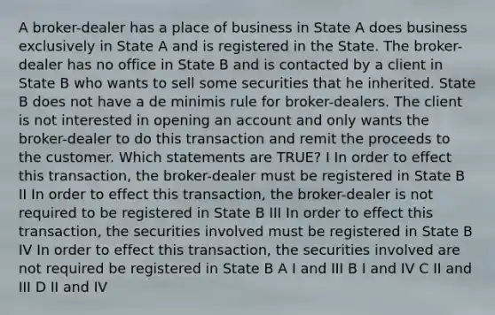 A broker-dealer has a place of business in State A does business exclusively in State A and is registered in the State. The broker-dealer has no office in State B and is contacted by a client in State B who wants to sell some securities that he inherited. State B does not have a de minimis rule for broker-dealers. The client is not interested in opening an account and only wants the broker-dealer to do this transaction and remit the proceeds to the customer. Which statements are TRUE? I In order to effect this transaction, the broker-dealer must be registered in State B II In order to effect this transaction, the broker-dealer is not required to be registered in State B III In order to effect this transaction, the securities involved must be registered in State B IV In order to effect this transaction, the securities involved are not required be registered in State B A I and III B I and IV C II and III D II and IV