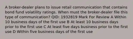 A broker-dealer plans to issue retail communication that contains bond fund volatility ratings. When must the broker-dealer file this type of communication? QID: 1932819 Mark For Review A Within 10 business days of the first use B At least 10 business days prior to the first use C At least five days business prior to the first use D Within five business days of the first use