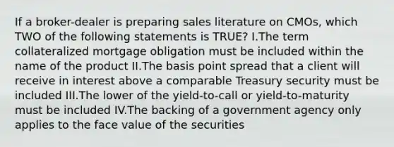 If a broker-dealer is preparing sales literature on CMOs, which TWO of the following statements is TRUE? I.The term collateralized mortgage obligation must be included within the name of the product II.The basis point spread that a client will receive in interest above a comparable Treasury security must be included III.The lower of the yield-to-call or yield-to-maturity must be included IV.The backing of a government agency only applies to the face value of the securities