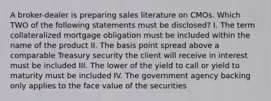 A broker-dealer is preparing sales literature on CMOs. Which TWO of the following statements must be disclosed? I. The term collateralized mortgage obligation must be included within the name of the product II. The basis point spread above a comparable Treasury security the client will receive in interest must be included III. The lower of the yield to call or yield to maturity must be included IV. The government agency backing only applies to the face value of the securities